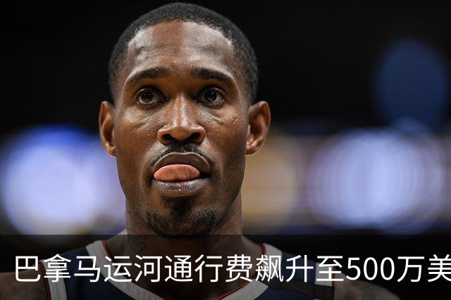 巴拿马运河通行费飙升至500万美元，全球航运格局剧变
